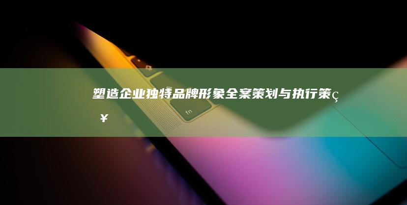 塑造企业独特品牌形象：全案策划与执行策略